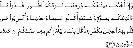 وَإِذْ أَخَذْنَا مِيثَاقَكُمْ وَرَفَعْنَا فَوْقَكُمُ الطُّورَ خُذُوا مَا آتَيْنَاكُمْ بِقُوَّةٍ وَاسْمَعُوا ۖ قَالُوا سَمِعْنَا وَعَصَيْنَا وَأُشْرِبُوا فِي قُلُوبِهِمُ الْعِجْلَ بِكُفْرِهِمْ ۚ قُلْ بِئْسَمَا يَأْمُرُكُمْ بِهِ إِيمَانُكُمْ إِنْ كُنْتُمْ مُؤْمِنِينَ