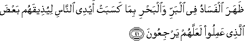 ظَهَرَ الْفَسَادُ فِي الْبَرِّ وَالْبَحْرِ بِمَا كَسَبَتْ أَيْدِي النَّاسِ لِيُذِيقَهُمْ بَعْضَ الَّذِي عَمِلُوا لَعَلَّهُمْ يَرْجِعُونَ