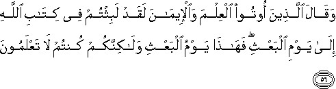 وَقَالَ الَّذِينَ أُوتُوا الْعِلْمَ وَالْإِيمَانَ لَقَدْ لَبِثْتُمْ فِي كِتَابِ اللَّهِ إِلَىٰ يَوْمِ الْبَعْثِ ۖ فَهَٰذَا يَوْمُ الْبَعْثِ وَلَٰكِنَّكُمْ كُنْتُمْ لَا تَعْلَمُونَ