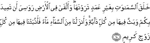 خَلَقَ السَّمَاوَاتِ بِغَيْرِ عَمَدٍ تَرَوْنَهَا ۖ وَأَلْقَىٰ فِي الْأَرْضِ رَوَاسِيَ أَنْ تَمِيدَ بِكُمْ وَبَثَّ فِيهَا مِنْ كُلِّ دَابَّةٍ ۚ وَأَنْزَلْنَا مِنَ السَّمَاءِ مَاءً فَأَنْبَتْنَا فِيهَا مِنْ كُلِّ زَوْجٍ كَرِيمٍ