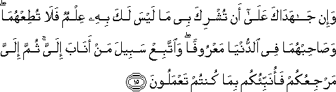 وَإِنْ جَاهَدَاكَ عَلَىٰ أَنْ تُشْرِكَ بِي مَا لَيْسَ لَكَ بِهِ عِلْمٌ فَلَا تُطِعْهُمَا ۖ وَصَاحِبْهُمَا فِي الدُّنْيَا مَعْرُوفًا ۖ وَاتَّبِعْ سَبِيلَ مَنْ أَنَابَ إِلَيَّ ۚ ثُمَّ إِلَيَّ مَرْجِعُكُمْ فَأُنَبِّئُكُمْ بِمَا كُنْتُمْ تَعْمَلُونَ