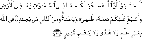 أَلَمْ تَرَوْا أَنَّ اللَّهَ سَخَّرَ لَكُمْ مَا فِي السَّمَاوَاتِ وَمَا فِي الْأَرْضِ وَأَسْبَغَ عَلَيْكُمْ نِعَمَهُ ظَاهِرَةً وَبَاطِنَةً ۗ وَمِنَ النَّاسِ مَنْ يُجَادِلُ فِي اللَّهِ بِغَيْرِ عِلْمٍ وَلَا هُدًى وَلَا كِتَابٍ مُنِيرٍ