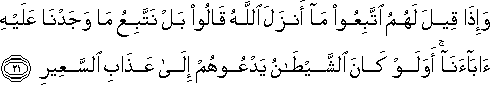 وَإِذَا قِيلَ لَهُمُ اتَّبِعُوا مَا أَنْزَلَ اللَّهُ قَالُوا بَلْ نَتَّبِعُ مَا وَجَدْنَا عَلَيْهِ آبَاءَنَا ۚ أَوَلَوْ كَانَ الشَّيْطَانُ يَدْعُوهُمْ إِلَىٰ عَذَابِ السَّعِيرِ