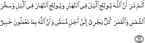 أَلَمْ تَرَ أَنَّ اللَّهَ يُولِجُ اللَّيْلَ فِي النَّهَارِ وَيُولِجُ النَّهَارَ فِي اللَّيْلِ وَسَخَّرَ الشَّمْسَ وَالْقَمَرَ كُلٌّ يَجْرِي إِلَىٰ أَجَلٍ مُسَمًّى وَأَنَّ اللَّهَ بِمَا تَعْمَلُونَ خَبِيرٌ