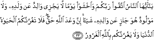 يَا أَيُّهَا النَّاسُ اتَّقُوا رَبَّكُمْ وَاخْشَوْا يَوْمًا لَا يَجْزِي وَالِدٌ عَنْ وَلَدِهِ وَلَا مَوْلُودٌ هُوَ جَازٍ عَنْ وَالِدِهِ شَيْئًا ۚ إِنَّ وَعْدَ اللَّهِ حَقٌّ ۖ فَلَا تَغُرَّنَّكُمُ الْحَيَاةُ الدُّنْيَا وَلَا يَغُرَّنَّكُمْ بِاللَّهِ الْغَرُورُ