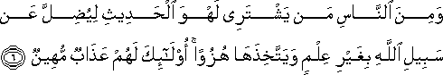 وَمِنَ النَّاسِ مَنْ يَشْتَرِي لَهْوَ الْحَدِيثِ لِيُضِلَّ عَنْ سَبِيلِ اللَّهِ بِغَيْرِ عِلْمٍ وَيَتَّخِذَهَا هُزُوًا ۚ أُولَٰئِكَ لَهُمْ عَذَابٌ مُهِينٌ