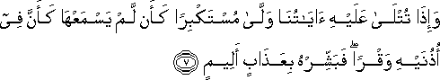 وَإِذَا تُتْلَىٰ عَلَيْهِ آيَاتُنَا وَلَّىٰ مُسْتَكْبِرًا كَأَنْ لَمْ يَسْمَعْهَا كَأَنَّ فِي أُذُنَيْهِ وَقْرًا ۖ فَبَشِّرْهُ بِعَذَابٍ أَلِيمٍ