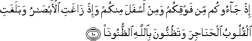 إِذْ جَاءُوكُمْ مِنْ فَوْقِكُمْ وَمِنْ أَسْفَلَ مِنْكُمْ وَإِذْ زَاغَتِ الْأَبْصَارُ وَبَلَغَتِ الْقُلُوبُ الْحَنَاجِرَ وَتَظُنُّونَ بِاللَّهِ الظُّنُونَا