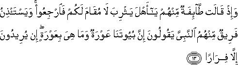 وَإِذْ قَالَتْ طَائِفَةٌ مِنْهُمْ يَا أَهْلَ يَثْرِبَ لَا مُقَامَ لَكُمْ فَارْجِعُوا ۚ وَيَسْتَأْذِنُ فَرِيقٌ مِنْهُمُ النَّبِيَّ يَقُولُونَ إِنَّ بُيُوتَنَا عَوْرَةٌ وَمَا هِيَ بِعَوْرَةٍ ۖ إِنْ يُرِيدُونَ إِلَّا فِرَارًا