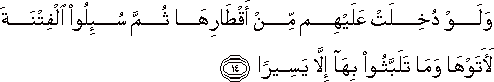 وَلَوْ دُخِلَتْ عَلَيْهِمْ مِنْ أَقْطَارِهَا ثُمَّ سُئِلُوا الْفِتْنَةَ لَآتَوْهَا وَمَا تَلَبَّثُوا بِهَا إِلَّا يَسِيرًا وَلَوْ دُخِلَتْ عَلَيْهِمْ مِنْ أَقْطَارِهَا ثُمَّ سُئِلُوا الْفِتْنَةَ لَآتَوْهَا وَمَا تَلَبَّثُوا بِهَا إِلَّا يَسِيرًا