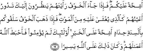 أَشِحَّةً عَلَيْكُمْ ۖ فَإِذَا جَاءَ الْخَوْفُ رَأَيْتَهُمْ يَنْظُرُونَ إِلَيْكَ تَدُورُ أَعْيُنُهُمْ كَالَّذِي يُغْشَىٰ عَلَيْهِ مِنَ الْمَوْتِ ۖ فَإِذَا ذَهَبَ الْخَوْفُ سَلَقُوكُمْ بِأَلْسِنَةٍ حِدَادٍ أَشِحَّةً عَلَى الْخَيْرِ ۚ أُولَٰئِكَ لَمْ يُؤْمِنُوا فَأَحْبَطَ اللَّهُ أَعْمَالَهُمْ ۚ وَكَانَ ذَٰلِكَ عَلَى اللَّهِ يَسِيرًا