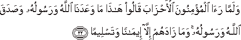 وَلَمَّا رَأَى الْمُؤْمِنُونَ الْأَحْزَابَ قَالُوا هَٰذَا مَا وَعَدَنَا اللَّهُ وَرَسُولُهُ وَصَدَقَ اللَّهُ وَرَسُولُهُ ۚ وَمَا زَادَهُمْ إِلَّا إِيمَانًا وَتَسْلِيمًا وَلَمَّا رَأَى الْمُؤْمِنُونَ الْأَحْزَابَ قَالُوا هَٰذَا مَا وَعَدَنَا اللَّهُ وَرَسُولُهُ وَصَدَقَ اللَّهُ وَرَسُولُهُ ۚ وَمَا زَادَهُمْ إِلَّا إِيمَانًا وَتَسْلِيمًا