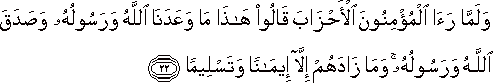 وَلَمَّا رَأَى الْمُؤْمِنُونَ الْأَحْزَابَ قَالُوا هَٰذَا مَا وَعَدَنَا اللَّهُ وَرَسُولُهُ وَصَدَقَ اللَّهُ وَرَسُولُهُ ۚ وَمَا زَادَهُمْ إِلَّا إِيمَانًا وَتَسْلِيمًا