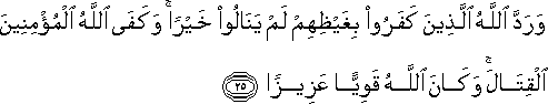 وَرَدَّ اللَّهُ الَّذِينَ كَفَرُوا بِغَيْظِهِمْ لَمْ يَنَالُوا خَيْرًا ۚ وَكَفَى اللَّهُ الْمُؤْمِنِينَ الْقِتَالَ ۚ وَكَانَ اللَّهُ قَوِيًّا عَزِيزًا