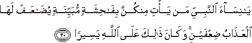 يَا نِسَاءَ النَّبِيِّ مَنْ يَأْتِ مِنْكُنَّ بِفَاحِشَةٍ مُبَيِّنَةٍ يُضَاعَفْ لَهَا الْعَذَابُ ضِعْفَيْنِ ۚ وَكَانَ ذَٰلِكَ عَلَى اللَّهِ يَسِيرًا يَا نِسَاءَ النَّبِيِّ مَنْ يَأْتِ مِنْكُنَّ بِفَاحِشَةٍ مُبَيِّنَةٍ يُضَاعَفْ لَهَا الْعَذَابُ ضِعْفَيْنِ ۚ وَكَانَ ذَٰلِكَ عَلَى اللَّهِ يَسِيرًا