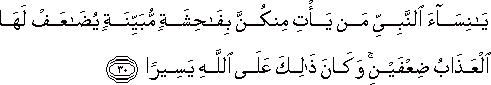 يَا نِسَاءَ النَّبِيِّ مَنْ يَأْتِ مِنْكُنَّ بِفَاحِشَةٍ مُبَيِّنَةٍ يُضَاعَفْ لَهَا الْعَذَابُ ضِعْفَيْنِ ۚ وَكَانَ ذَٰلِكَ عَلَى اللَّهِ يَسِيرًا