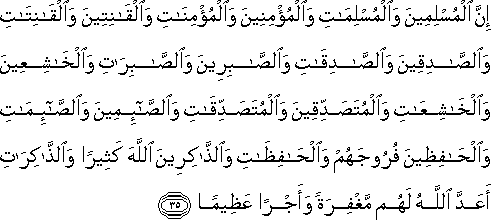 إِنَّ الْمُسْلِمِينَ وَالْمُسْلِمَاتِ وَالْمُؤْمِنِينَ وَالْمُؤْمِنَاتِ وَالْقَانِتِينَ وَالْقَانِتَاتِ وَالصَّادِقِينَ وَالصَّادِقَاتِ وَالصَّابِرِينَ وَالصَّابِرَاتِ وَالْخَاشِعِينَ وَالْخَاشِعَاتِ وَالْمُتَصَدِّقِينَ وَالْمُتَصَدِّقَاتِ وَالصَّائِمِينَ وَالصَّائِمَاتِ وَالْحَافِظِينَ فُرُوجَهُمْ وَالْحَافِظَاتِ وَالذَّاكِرِينَ اللَّهَ كَثِيرًا وَالذَّاكِرَاتِ أَعَدَّ اللَّهُ لَهُمْ مَغْفِرَةً وَأَجْرًا عَظِيمًا