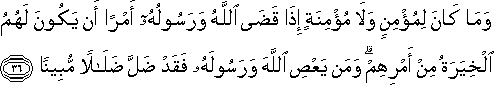 وَمَا كَانَ لِمُؤْمِنٍ وَلَا مُؤْمِنَةٍ إِذَا قَضَى اللَّهُ وَرَسُولُهُ أَمْرًا أَنْ يَكُونَ لَهُمُ الْخِيَرَةُ مِنْ أَمْرِهِمْ ۗ وَمَنْ يَعْصِ اللَّهَ وَرَسُولَهُ فَقَدْ ضَلَّ ضَلَالًا مُبِينًا