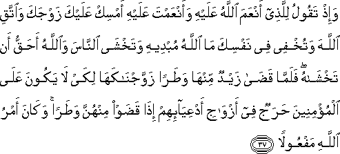 وَإِذْ تَقُولُ لِلَّذِي أَنْعَمَ اللَّهُ عَلَيْهِ وَأَنْعَمْتَ عَلَيْهِ أَمْسِكْ عَلَيْكَ زَوْجَكَ وَاتَّقِ اللَّهَ وَتُخْفِي فِي نَفْسِكَ مَا اللَّهُ مُبْدِيهِ وَتَخْشَى النَّاسَ وَاللَّهُ أَحَقُّ أَنْ تَخْشَاهُ ۖ فَلَمَّا قَضَىٰ زَيْدٌ مِنْهَا وَطَرًا زَوَّجْنَاكَهَا لِكَيْ لَا يَكُونَ عَلَى الْمُؤْمِنِينَ حَرَجٌ فِي أَزْوَاجِ أَدْعِيَائِهِمْ إِذَا قَضَوْا مِنْهُنَّ وَطَرًا ۚ وَكَانَ أَمْرُ اللَّهِ مَفْعُولًا