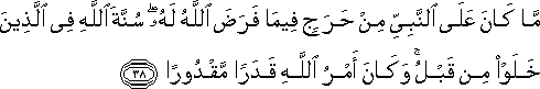 مَا كَانَ عَلَى النَّبِيِّ مِنْ حَرَجٍ فِيمَا فَرَضَ اللَّهُ لَهُ ۖ سُنَّةَ اللَّهِ فِي الَّذِينَ خَلَوْا مِنْ قَبْلُ ۚ وَكَانَ أَمْرُ اللَّهِ قَدَرًا مَقْدُورًا مَا كَانَ عَلَى النَّبِيِّ مِنْ حَرَجٍ فِيمَا فَرَضَ اللَّهُ لَهُ ۖ سُنَّةَ اللَّهِ فِي الَّذِينَ خَلَوْا مِنْ قَبْلُ ۚ وَكَانَ أَمْرُ اللَّهِ قَدَرًا مَقْدُورًا