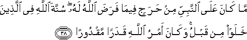 مَا كَانَ عَلَى النَّبِيِّ مِنْ حَرَجٍ فِيمَا فَرَضَ اللَّهُ لَهُ ۖ سُنَّةَ اللَّهِ فِي الَّذِينَ خَلَوْا مِنْ قَبْلُ ۚ وَكَانَ أَمْرُ اللَّهِ قَدَرًا مَقْدُورًا