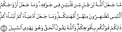 مَا جَعَلَ اللَّهُ لِرَجُلٍ مِنْ قَلْبَيْنِ فِي جَوْفِهِ ۚ وَمَا جَعَلَ أَزْوَاجَكُمُ اللَّائِي تُظَاهِرُونَ مِنْهُنَّ أُمَّهَاتِكُمْ ۚ وَمَا جَعَلَ أَدْعِيَاءَكُمْ أَبْنَاءَكُمْ ۚ ذَٰلِكُمْ قَوْلُكُمْ بِأَفْوَاهِكُمْ ۖ وَاللَّهُ يَقُولُ الْحَقَّ وَهُوَ يَهْدِي السَّبِيلَ