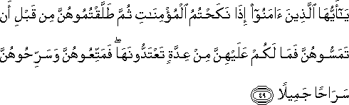 يَا أَيُّهَا الَّذِينَ آمَنُوا إِذَا نَكَحْتُمُ الْمُؤْمِنَاتِ ثُمَّ طَلَّقْتُمُوهُنَّ مِنْ قَبْلِ أَنْ تَمَسُّوهُنَّ فَمَا لَكُمْ عَلَيْهِنَّ مِنْ عِدَّةٍ تَعْتَدُّونَهَا ۖ فَمَتِّعُوهُنَّ وَسَرِّحُوهُنَّ سَرَاحًا جَمِيلًا