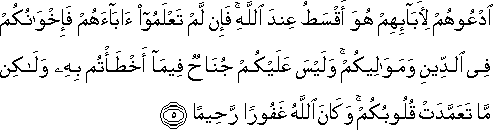 ادْعُوهُمْ لِآبَائِهِمْ هُوَ أَقْسَطُ عِنْدَ اللَّهِ ۚ فَإِنْ لَمْ تَعْلَمُوا آبَاءَهُمْ فَإِخْوَانُكُمْ فِي الدِّينِ وَمَوَالِيكُمْ ۚ وَلَيْسَ عَلَيْكُمْ جُنَاحٌ فِيمَا أَخْطَأْتُمْ بِهِ وَلَٰكِنْ مَا تَعَمَّدَتْ قُلُوبُكُمْ ۚ وَكَانَ اللَّهُ غَفُورًا رَحِيمًا