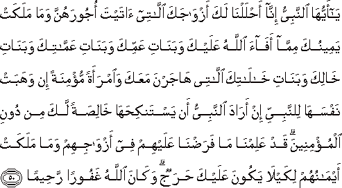 يَا أَيُّهَا النَّبِيُّ إِنَّا أَحْلَلْنَا لَكَ أَزْوَاجَكَ اللَّاتِي آتَيْتَ أُجُورَهُنَّ وَمَا مَلَكَتْ يَمِينُكَ مِمَّا أَفَاءَ اللَّهُ عَلَيْكَ وَبَنَاتِ عَمِّكَ وَبَنَاتِ عَمَّاتِكَ وَبَنَاتِ خَالِكَ وَبَنَاتِ خَالَاتِكَ اللَّاتِي هَاجَرْنَ مَعَكَ وَامْرَأَةً مُؤْمِنَةً إِنْ وَهَبَتْ نَفْسَهَا لِلنَّبِيِّ إِنْ أَرَادَ النَّبِيُّ أَنْ يَسْتَنْكِحَهَا خَالِصَةً لَكَ مِنْ دُونِ الْمُؤْمِنِينَ ۗ قَدْ عَلِمْنَا مَا فَرَضْنَا عَلَيْهِمْ فِي أَزْوَاجِهِمْ وَمَا مَلَكَتْ أَيْمَانُهُمْ لِكَيْلَا يَكُونَ عَلَيْكَ حَرَجٌ ۗ وَكَانَ اللَّهُ غَفُورًا رَحِيمًا يَا أَيُّهَا النَّبِيُّ إِنَّا أَحْلَلْنَا لَكَ أَزْوَاجَكَ اللَّاتِي آتَيْتَ أُجُورَهُنَّ وَمَا مَلَكَتْ يَمِينُكَ مِمَّا أَفَاءَ اللَّهُ عَلَيْكَ وَبَنَاتِ عَمِّكَ وَبَنَاتِ عَمَّاتِكَ وَبَنَاتِ خَالِكَ وَبَنَاتِ خَالَاتِكَ اللَّاتِي هَاجَرْنَ مَعَكَ وَامْرَأَةً مُؤْمِنَةً إِنْ وَهَبَتْ نَفْسَهَا لِلنَّبِيِّ إِنْ أَرَادَ النَّبِيُّ أَنْ يَسْتَنْكِحَهَا خَالِصَةً لَكَ مِنْ دُونِ الْمُؤْمِنِينَ ۗ قَدْ عَلِمْنَا مَا فَرَضْنَا عَلَيْهِمْ فِي أَزْوَاجِهِمْ وَمَا مَلَكَتْ أَيْمَانُهُمْ لِكَيْلَا يَكُونَ عَلَيْكَ حَرَجٌ ۗ وَكَانَ اللَّهُ غَفُورًا رَحِيمًا
