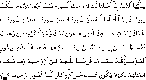 يَا أَيُّهَا النَّبِيُّ إِنَّا أَحْلَلْنَا لَكَ أَزْوَاجَكَ اللَّاتِي آتَيْتَ أُجُورَهُنَّ وَمَا مَلَكَتْ يَمِينُكَ مِمَّا أَفَاءَ اللَّهُ عَلَيْكَ وَبَنَاتِ عَمِّكَ وَبَنَاتِ عَمَّاتِكَ وَبَنَاتِ خَالِكَ وَبَنَاتِ خَالَاتِكَ اللَّاتِي هَاجَرْنَ مَعَكَ وَامْرَأَةً مُؤْمِنَةً إِنْ وَهَبَتْ نَفْسَهَا لِلنَّبِيِّ إِنْ أَرَادَ النَّبِيُّ أَنْ يَسْتَنْكِحَهَا خَالِصَةً لَكَ مِنْ دُونِ الْمُؤْمِنِينَ ۗ قَدْ عَلِمْنَا مَا فَرَضْنَا عَلَيْهِمْ فِي أَزْوَاجِهِمْ وَمَا مَلَكَتْ أَيْمَانُهُمْ لِكَيْلَا يَكُونَ عَلَيْكَ حَرَجٌ ۗ وَكَانَ اللَّهُ غَفُورًا رَحِيمًا