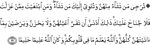 تُرْجِي مَنْ تَشَاءُ مِنْهُنَّ وَتُؤْوِي إِلَيْكَ مَنْ تَشَاءُ ۖ وَمَنِ ابْتَغَيْتَ مِمَّنْ عَزَلْتَ فَلَا جُنَاحَ عَلَيْكَ ۚ ذَٰلِكَ أَدْنَىٰ أَنْ تَقَرَّ أَعْيُنُهُنَّ وَلَا يَحْزَنَّ وَيَرْضَيْنَ بِمَا آتَيْتَهُنَّ كُلُّهُنَّ ۚ وَاللَّهُ يَعْلَمُ مَا فِي قُلُوبِكُمْ ۚ وَكَانَ اللَّهُ عَلِيمًا حَلِيمًا