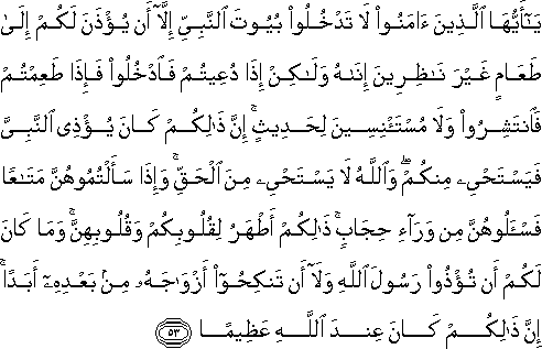 يَا أَيُّهَا الَّذِينَ آمَنُوا لَا تَدْخُلُوا بُيُوتَ النَّبِيِّ إِلَّا أَنْ يُؤْذَنَ لَكُمْ إِلَىٰ طَعَامٍ غَيْرَ نَاظِرِينَ إِنَاهُ وَلَٰكِنْ إِذَا دُعِيتُمْ فَادْخُلُوا فَإِذَا طَعِمْتُمْ فَانْتَشِرُوا وَلَا مُسْتَأْنِسِينَ لِحَدِيثٍ ۚ إِنَّ ذَٰلِكُمْ كَانَ يُؤْذِي النَّبِيَّ فَيَسْتَحْيِي مِنْكُمْ ۖ وَاللَّهُ لَا يَسْتَحْيِي مِنَ الْحَقِّ ۚ وَإِذَا سَأَلْتُمُوهُنَّ مَتَاعًا فَاسْأَلُوهُنَّ مِنْ وَرَاءِ حِجَابٍ ۚ ذَٰلِكُمْ أَطْهَرُ لِقُلُوبِكُمْ وَقُلُوبِهِنَّ ۚ وَمَا كَانَ لَكُمْ أَنْ تُؤْذُوا رَسُولَ اللَّهِ وَلَا أَنْ تَنْكِحُوا أَزْوَاجَهُ مِنْ بَعْدِهِ أَبَدًا ۚ إِنَّ ذَٰلِكُمْ كَانَ عِنْدَ اللَّهِ عَظِيمًا