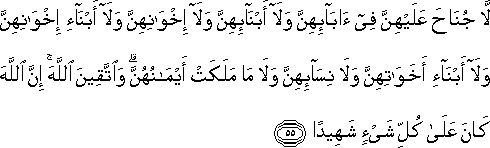 لَا جُنَاحَ عَلَيْهِنَّ فِي آبَائِهِنَّ وَلَا أَبْنَائِهِنَّ وَلَا إِخْوَانِهِنَّ وَلَا أَبْنَاءِ إِخْوَانِهِنَّ وَلَا أَبْنَاءِ أَخَوَاتِهِنَّ وَلَا نِسَائِهِنَّ وَلَا مَا مَلَكَتْ أَيْمَانُهُنَّ ۗ وَاتَّقِينَ اللَّهَ ۚ إِنَّ اللَّهَ كَانَ عَلَىٰ كُلِّ شَيْءٍ شَهِيدًا