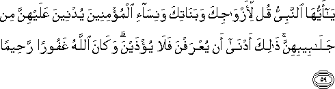 يَا أَيُّهَا النَّبِيُّ قُلْ لِأَزْوَاجِكَ وَبَنَاتِكَ وَنِسَاءِ الْمُؤْمِنِينَ يُدْنِينَ عَلَيْهِنَّ مِنْ جَلَابِيبِهِنَّ ۚ ذَٰلِكَ أَدْنَىٰ أَنْ يُعْرَفْنَ فَلَا يُؤْذَيْنَ ۗ وَكَانَ اللَّهُ غَفُورًا رَحِيمًا