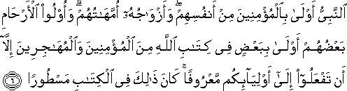 النَّبِيُّ أَوْلَىٰ بِالْمُؤْمِنِينَ مِنْ أَنْفُسِهِمْ ۖ وَأَزْوَاجُهُ أُمَّهَاتُهُمْ ۗ وَأُولُو الْأَرْحَامِ بَعْضُهُمْ أَوْلَىٰ بِبَعْضٍ فِي كِتَابِ اللَّهِ مِنَ الْمُؤْمِنِينَ وَالْمُهَاجِرِينَ إِلَّا أَنْ تَفْعَلُوا إِلَىٰ أَوْلِيَائِكُمْ مَعْرُوفًا ۚ كَانَ ذَٰلِكَ فِي الْكِتَابِ مَسْطُورًا النَّبِيُّ أَوْلَىٰ بِالْمُؤْمِنِينَ مِنْ أَنْفُسِهِمْ ۖ وَأَزْوَاجُهُ أُمَّهَاتُهُمْ ۗ وَأُولُو الْأَرْحَامِ بَعْضُهُمْ أَوْلَىٰ بِبَعْضٍ فِي كِتَابِ اللَّهِ مِنَ الْمُؤْمِنِينَ وَالْمُهَاجِرِينَ إِلَّا أَنْ تَفْعَلُوا إِلَىٰ أَوْلِيَائِكُمْ مَعْرُوفًا ۚ كَانَ ذَٰلِكَ فِي الْكِتَابِ مَسْطُورًا