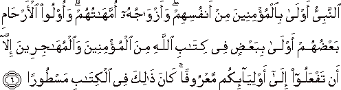 النَّبِيُّ أَوْلَىٰ بِالْمُؤْمِنِينَ مِنْ أَنْفُسِهِمْ ۖ وَأَزْوَاجُهُ أُمَّهَاتُهُمْ ۗ وَأُولُو الْأَرْحَامِ بَعْضُهُمْ أَوْلَىٰ بِبَعْضٍ فِي كِتَابِ اللَّهِ مِنَ الْمُؤْمِنِينَ وَالْمُهَاجِرِينَ إِلَّا أَنْ تَفْعَلُوا إِلَىٰ أَوْلِيَائِكُمْ مَعْرُوفًا ۚ كَانَ ذَٰلِكَ فِي الْكِتَابِ مَسْطُورًا