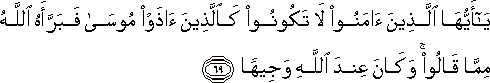 يَا أَيُّهَا الَّذِينَ آمَنُوا لَا تَكُونُوا كَالَّذِينَ آذَوْا مُوسَىٰ فَبَرَّأَهُ اللَّهُ مِمَّا قَالُوا ۚ وَكَانَ عِنْدَ اللَّهِ وَجِيهًا يَا أَيُّهَا الَّذِينَ آمَنُوا لَا تَكُونُوا كَالَّذِينَ آذَوْا مُوسَىٰ فَبَرَّأَهُ اللَّهُ مِمَّا قَالُوا ۚ وَكَانَ عِنْدَ اللَّهِ وَجِيهًا