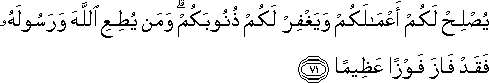 يُصْلِحْ لَكُمْ أَعْمَالَكُمْ وَيَغْفِرْ لَكُمْ ذُنُوبَكُمْ ۗ وَمَنْ يُطِعِ اللَّهَ وَرَسُولَهُ فَقَدْ فَازَ فَوْزًا عَظِيمًا