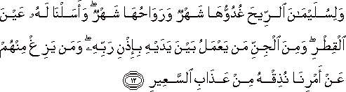 وَلِسُلَيْمَانَ الرِّيحَ غُدُوُّهَا شَهْرٌ وَرَوَاحُهَا شَهْرٌ ۖ وَأَسَلْنَا لَهُ عَيْنَ الْقِطْرِ ۖ وَمِنَ الْجِنِّ مَنْ يَعْمَلُ بَيْنَ يَدَيْهِ بِإِذْنِ رَبِّهِ ۖ وَمَنْ يَزِغْ مِنْهُمْ عَنْ أَمْرِنَا نُذِقْهُ مِنْ عَذَابِ السَّعِيرِ وَلِسُلَيْمَانَ الرِّيحَ غُدُوُّهَا شَهْرٌ وَرَوَاحُهَا شَهْرٌ ۖ وَأَسَلْنَا لَهُ عَيْنَ الْقِطْرِ ۖ وَمِنَ الْجِنِّ مَنْ يَعْمَلُ بَيْنَ يَدَيْهِ بِإِذْنِ رَبِّهِ ۖ وَمَنْ يَزِغْ مِنْهُمْ عَنْ أَمْرِنَا نُذِقْهُ مِنْ عَذَابِ السَّعِيرِ