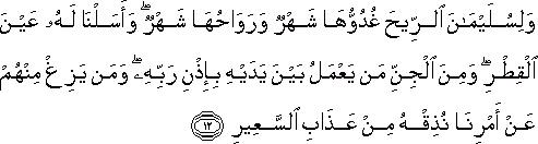 وَلِسُلَيْمَانَ الرِّيحَ غُدُوُّهَا شَهْرٌ وَرَوَاحُهَا شَهْرٌ ۖ وَأَسَلْنَا لَهُ عَيْنَ الْقِطْرِ ۖ وَمِنَ الْجِنِّ مَنْ يَعْمَلُ بَيْنَ يَدَيْهِ بِإِذْنِ رَبِّهِ ۖ وَمَنْ يَزِغْ مِنْهُمْ عَنْ أَمْرِنَا نُذِقْهُ مِنْ عَذَابِ السَّعِيرِ