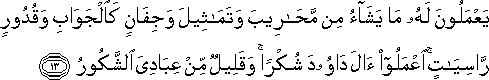 يَعْمَلُونَ لَهُ مَا يَشَاءُ مِنْ مَحَارِيبَ وَتَمَاثِيلَ وَجِفَانٍ كَالْجَوَابِ وَقُدُورٍ رَاسِيَاتٍ ۚ اعْمَلُوا آلَ دَاوُودَ شُكْرًا ۚ وَقَلِيلٌ مِنْ عِبَادِيَ الشَّكُورُ