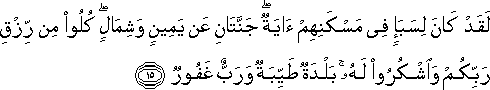 لَقَدْ كَانَ لِسَبَإٍ فِي مَسْكَنِهِمْ آيَةٌ ۖ جَنَّتَانِ عَنْ يَمِينٍ وَشِمَالٍ ۖ كُلُوا مِنْ رِزْقِ رَبِّكُمْ وَاشْكُرُوا لَهُ ۚ بَلْدَةٌ طَيِّبَةٌ وَرَبٌّ غَفُورٌ