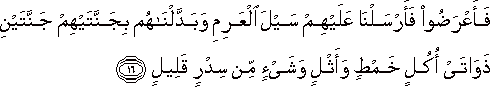 فَأَعْرَضُوا فَأَرْسَلْنَا عَلَيْهِمْ سَيْلَ الْعَرِمِ وَبَدَّلْنَاهُمْ بِجَنَّتَيْهِمْ جَنَّتَيْنِ ذَوَاتَيْ أُكُلٍ خَمْطٍ وَأَثْلٍ وَشَيْءٍ مِنْ سِدْرٍ قَلِيلٍ فَأَعْرَضُوا فَأَرْسَلْنَا عَلَيْهِمْ سَيْلَ الْعَرِمِ وَبَدَّلْنَاهُمْ بِجَنَّتَيْهِمْ جَنَّتَيْنِ ذَوَاتَيْ أُكُلٍ خَمْطٍ وَأَثْلٍ وَشَيْءٍ مِنْ سِدْرٍ قَلِيلٍ