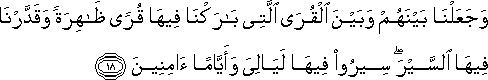 وَجَعَلْنَا بَيْنَهُمْ وَبَيْنَ الْقُرَى الَّتِي بَارَكْنَا فِيهَا قُرًى ظَاهِرَةً وَقَدَّرْنَا فِيهَا السَّيْرَ ۖ سِيرُوا فِيهَا لَيَالِيَ وَأَيَّامًا آمِنِينَ