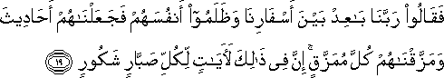 فَقَالُوا رَبَّنَا بَاعِدْ بَيْنَ أَسْفَارِنَا وَظَلَمُوا أَنْفُسَهُمْ فَجَعَلْنَاهُمْ أَحَادِيثَ وَمَزَّقْنَاهُمْ كُلَّ مُمَزَّقٍ ۚ إِنَّ فِي ذَٰلِكَ لَآيَاتٍ لِكُلِّ صَبَّارٍ شَكُورٍ