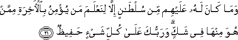 وَمَا كَانَ لَهُ عَلَيْهِمْ مِنْ سُلْطَانٍ إِلَّا لِنَعْلَمَ مَنْ يُؤْمِنُ بِالْآخِرَةِ مِمَّنْ هُوَ مِنْهَا فِي شَكٍّ ۗ وَرَبُّكَ عَلَىٰ كُلِّ شَيْءٍ حَفِيظٌ