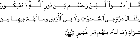 قُلِ ادْعُوا الَّذِينَ زَعَمْتُمْ مِنْ دُونِ اللَّهِ ۖ لَا يَمْلِكُونَ مِثْقَالَ ذَرَّةٍ فِي السَّمَاوَاتِ وَلَا فِي الْأَرْضِ وَمَا لَهُمْ فِيهِمَا مِنْ شِرْكٍ وَمَا لَهُ مِنْهُمْ مِنْ ظَهِيرٍ