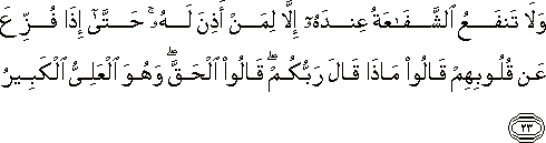 وَلَا تَنْفَعُ الشَّفَاعَةُ عِنْدَهُ إِلَّا لِمَنْ أَذِنَ لَهُ ۚ حَتَّىٰ إِذَا فُزِّعَ عَنْ قُلُوبِهِمْ قَالُوا مَاذَا قَالَ رَبُّكُمْ ۖ قَالُوا الْحَقَّ ۖ وَهُوَ الْعَلِيُّ الْكَبِيرُ وَلَا تَنْفَعُ الشَّفَاعَةُ عِنْدَهُ إِلَّا لِمَنْ أَذِنَ لَهُ ۚ حَتَّىٰ إِذَا فُزِّعَ عَنْ قُلُوبِهِمْ قَالُوا مَاذَا قَالَ رَبُّكُمْ ۖ قَالُوا الْحَقَّ ۖ وَهُوَ الْعَلِيُّ الْكَبِيرُ