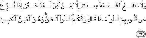 وَلَا تَنْفَعُ الشَّفَاعَةُ عِنْدَهُ إِلَّا لِمَنْ أَذِنَ لَهُ ۚ حَتَّىٰ إِذَا فُزِّعَ عَنْ قُلُوبِهِمْ قَالُوا مَاذَا قَالَ رَبُّكُمْ ۖ قَالُوا الْحَقَّ ۖ وَهُوَ الْعَلِيُّ الْكَبِيرُ