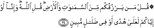 قُلْ مَنْ يَرْزُقُكُمْ مِنَ السَّمَاوَاتِ وَالْأَرْضِ ۖ قُلِ اللَّهُ ۖ وَإِنَّا أَوْ إِيَّاكُمْ لَعَلَىٰ هُدًى أَوْ فِي ضَلَالٍ مُبِينٍ